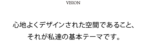 VISION　心地よくデザインされた空間であること、それが私達の基本テーマです。